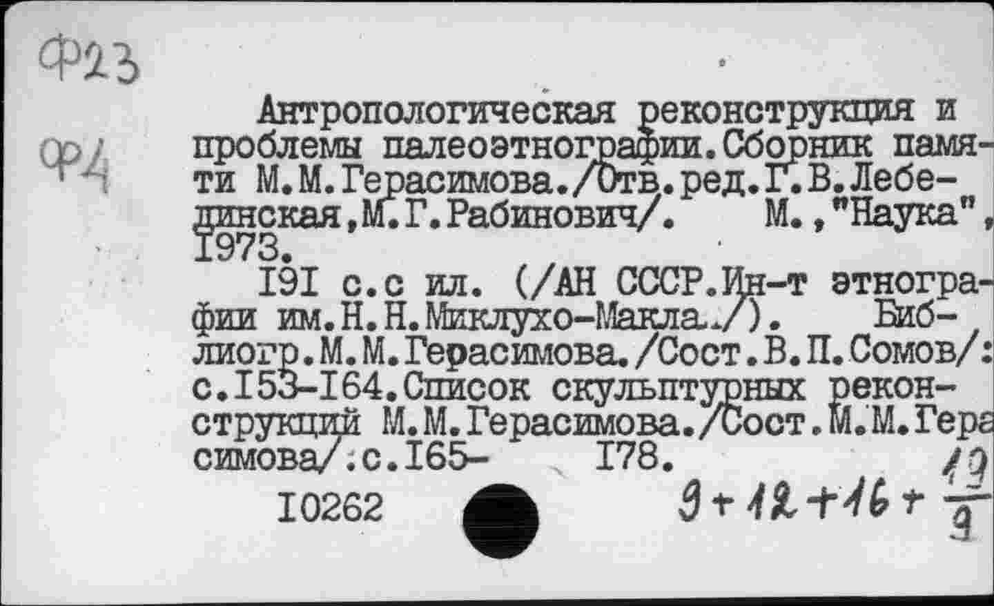 ﻿Антропологическая реконструкция и проблемы палеоэтнографии. Сборник памяти М. М. Герасимова./Отв. ред. Г. В. Лебединская ,м.Г.Рабинович/.	М.,"Наука",
191 с.с ил. (/АН СССР.Ин-т этнографии им.Н.Н.Миклухо-МаклаУ). Биб-лиогр. М. М. Герасимова. /Сост. В. П. Сомов/ : с.I53-164.Список скульптурных реконструкций М. М. Герасимова. /Сост. м. М. Герг симова/.с.165- ч 178.
10262 ф 31 H t t J1